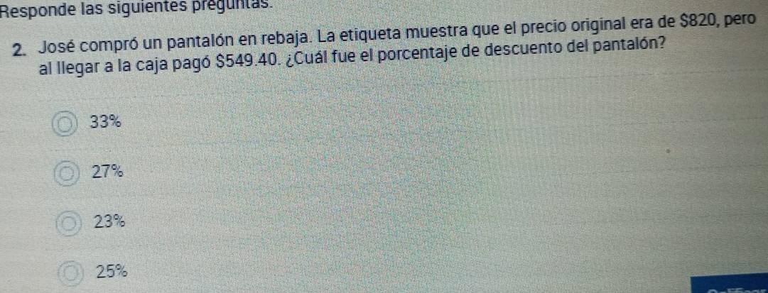 Responde las siguientes preguntas.
2. José compró un pantalón en rebaja. La etiqueta muestra que el precio original era de $820, pero
al llegar a la caja pagó $549.40. ¿Cuál fue el porcentaje de descuento del pantalón?
33%
27%
23%
25%