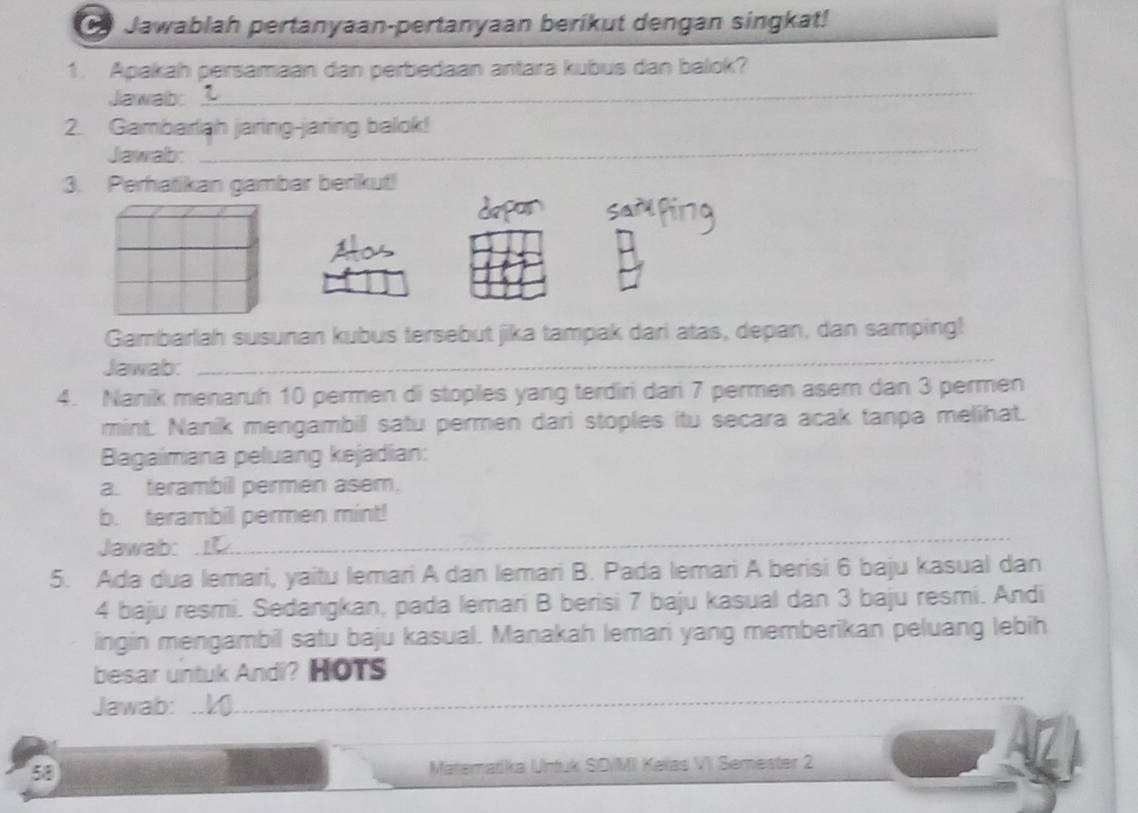 Jawablah pertanyaan-pertanyaan berikut dengan singkat! 
1. Apakah persamaan dan perbedaan antara kubus dan balok? 
Jawab 
_ 
_ 
2. Gambarliah jaring-jaring balok! 
Jawab: 
3. Perhatikan gambar berikut! 
Gambarlah susunan kubus tersebut jika tampak dari atas, depan, dan samping! 
Jawab: 
_ 
4. Nanik menaruh 10 permen di stoples yang terdiri dari 7 permen asem dan 3 permen 
mint. Nanik mengambil satu permen dari stoples itu secara acak tanpa melihat. 
Bagaimana peluang kejadian: 
a. terambil permen asem, 
b. terambil permen mint! 
Jawab: . 
_ 
_ 
5. Ada dua lemari, yaitu lemari A dan lemari B. Pada lemari A berisi 6 baju kasual dan
4 baju resmi. Sedangkan, pada lemari B berisi 7 baju kasual dan 3 baju resmi. Andi 
ingin mengambil satu baju kasual. Manakah lemari yang memberikan peluang lebih 
besar untuk Andi? HOTs 
Jawab: 
_ 
58 Matematika Untuk SD/MI Keïas VI Semester 2