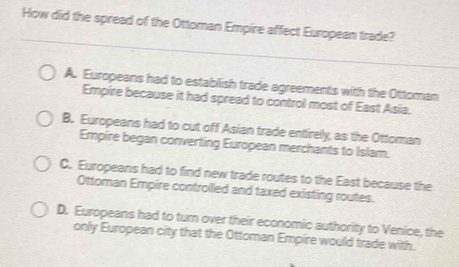 How did the spread of the Ottoman Empire affect European trade?
A. Europeans had to establish trade agreements with the Ottoman
Empire because it had spread to control most of East Asia.
B. Europeans had to cut off Asian trade entirely, as the Ottoman
Empire began converting European merchants to Islam.
C. Europeans had to find new trade routes to the East because the
Ottoman Empire controlled and taxed existing routes.
D. Europeans had to turn over their economic authority to Venice, the
only European city that the Ottoman Empire would trade with.