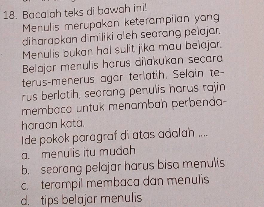 Bacalah teks di bawah ini!
Menulis merupakan keterampilan yang
diharapkan dimiliki oleh seorang pelajar.
Menulis bukan hal sulit jika mau belajar.
Belajar menulis harus dilakukan secara
terus-menerus agar terlatih. Selain te-
rus berlatih, seorang penulis harus rajin
membaca untuk menambah perbenda-
haraan kata.
Ide pokok paragraf di atas adalah ....
a. menulis itu mudah
b. seorang pelajar harus bisa menulis
c. terampil membaca dan menulis
d. tips belajar menulis