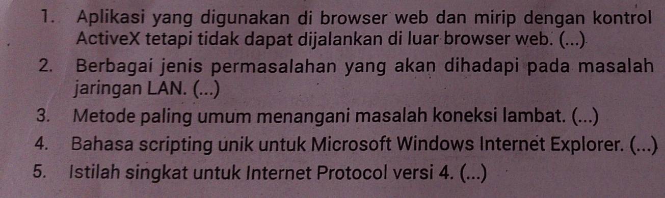 Aplikasi yang digunakan di browser web dan mirip dengan kontrol 
ActiveX tetapi tidak dapat dijalankan di luar browser web. (...) 
2. Berbagai jenis permasalahan yang akan dihadapi pada masalah 
jaringan LAN. (...) 
3. Metode paling umum menangani masalah koneksi lambat. (...) 
4. Bahasa scripting unik untuk Microsoft Windows Internet Explorer. (...) 
5. Istilah singkat untuk Internet Protocol versi 4. (...)