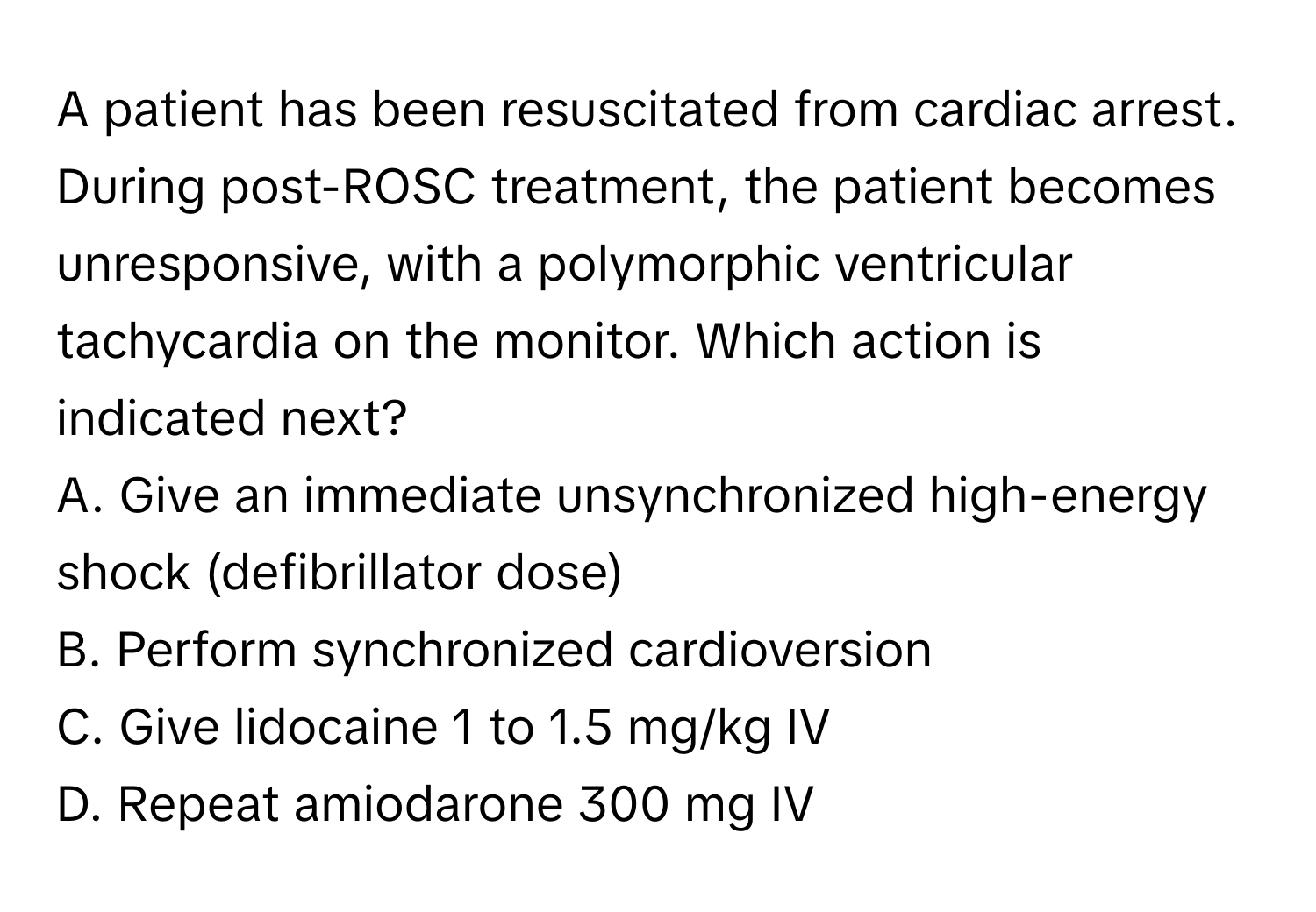 A patient has been resuscitated from cardiac arrest. During post-ROSC treatment, the patient becomes unresponsive, with a polymorphic ventricular tachycardia on the monitor. Which action is indicated next?

A. Give an immediate unsynchronized high-energy shock (defibrillator dose)
B. Perform synchronized cardioversion
C. Give lidocaine 1 to 1.5 mg/kg IV
D. Repeat amiodarone 300 mg IV