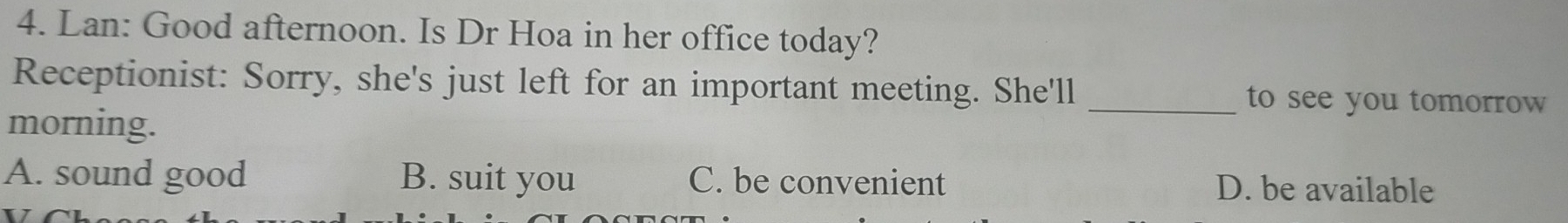 Lan: Good afternoon. Is Dr Hoa in her office today?
Receptionist: Sorry, she's just left for an important meeting. She'll _to see you tomorrow
morning.
A. sound good B. suit you C. be convenient D. be available