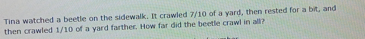 Tina watched a beetle on the sidewalk. It crawled 7/10 of a yard, then rested for a bit, and 
then crawled 1/10 of a yard farther. How far did the beetle crawl in all?