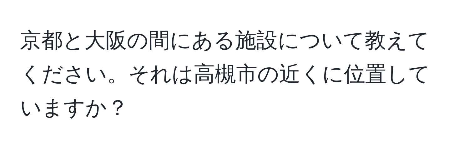 京都と大阪の間にある施設について教えてください。それは高槻市の近くに位置していますか？