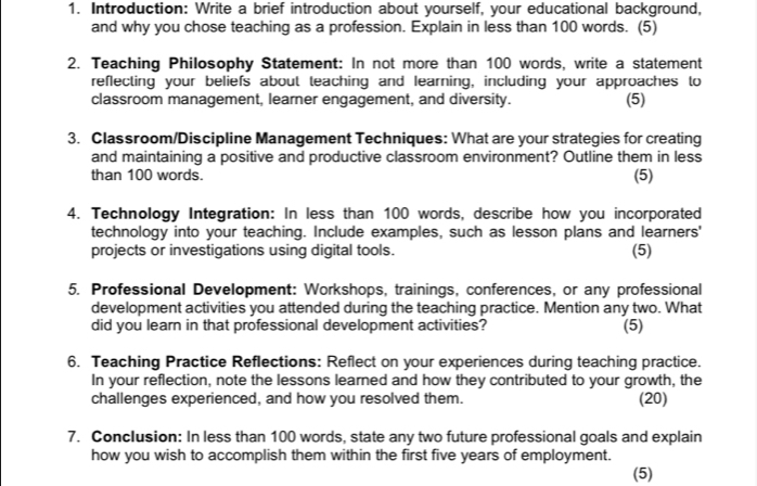 Introduction: Write a brief introduction about yourself, your educational background, 
and why you chose teaching as a profession. Explain in less than 100 words. (5) 
2. Teaching Philosophy Statement: In not more than 100 words, write a statement 
reflecting your beliefs about teaching and learning, including your approaches to 
classroom management, learner engagement, and diversity. (5) 
3. Classroom/Discipline Management Techniques: What are your strategies for creating 
and maintaining a positive and productive classroom environment? Outline them in less 
than 100 words. 
(5) 
4. Technology Integration: In less than 100 words, describe how you incorporated 
technology into your teaching. Include examples, such as lesson plans and learners' 
projects or investigations using digital tools. (5) 
5. Professional Development: Workshops, trainings, conferences, or any professional 
development activities you attended during the teaching practice. Mention any two. What 
did you learn in that professional development activities? (5) 
6. Teaching Practice Reflections: Reflect on your experiences during teaching practice. 
In your reflection, note the lessons learned and how they contributed to your growth, the 
challenges experienced, and how you resolved them. (20) 
7. Conclusion: In less than 100 words, state any two future professional goals and explain 
how you wish to accomplish them within the first five years of employment. 
(5)