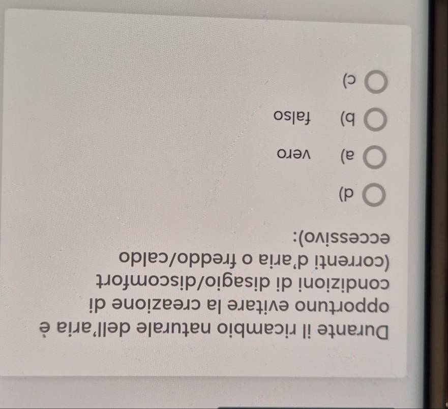 Durante il ricambio naturale dell'aria è
opportuno evitare la creazione di
condizioni di disagio/discomfort
(correnti d'aria o freddo/caldo
eccessivo):
d)
a) vero
b) falso
c)