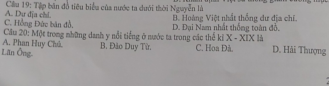 Tập bản đồ tiêu biểu của nước ta dưới thời Nguyễn là
A. Dư địa chí.
B. Hoàng Việt nhất thống dư địa chí.
C. Hồng Đức bản đồ. D. Đại Nam nhất thống toàn đồ.
Câu 20: Một trong những danh y nổi tiếng ở nước ta trong các thế kỉ X - XIX là
A. Phan Huy Chú. B. Đào Duy Từ. C. Hoa Đà.
Lãn Ông.
D. Hải Thượng