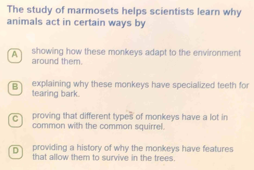 The study of marmosets helps scientists learn why
animals act in certain ways by
showing how these monkeys adapt to the environment
around them.
B explaining why these monkeys have specialized teeth for
tearing bark.
c proving that different types of monkeys have a lot in
common with the common squirrel.
D providing a history of why the monkeys have features
that allow them to survive in the trees.