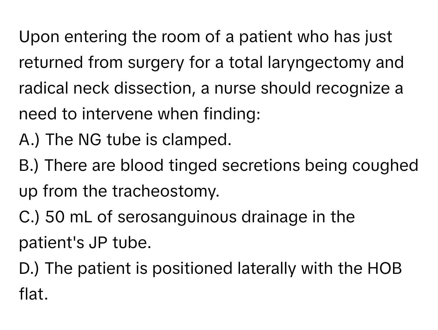 Upon entering the room of a patient who has just returned from surgery for a total laryngectomy and radical neck dissection, a nurse should recognize a need to intervene when finding:

A.) The NG tube is clamped. 
B.) There are blood tinged secretions being coughed up from the tracheostomy. 
C.) 50 mL of serosanguinous drainage in the patient's JP tube. 
D.) The patient is positioned laterally with the HOB flat.