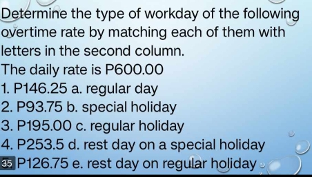 Determine the type of workday of the following
overtime rate by matching each of them with
letters in the second column.
The daily rate is P600.00
1. P146.25 a. regular day
2. P93.75 b. special holiday
3. P195.00 c. regular holiday
4. P253.5 d. rest day on a special holiday
§ P126.75 e. rest day on regular holiday