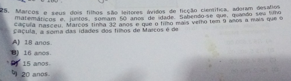 Marcos e seus dois filhos são leitores ávidos de ficção científica, adoram desafios
matemáticos e, juntos, somam 50 anos de idade. Sabendo-se que, quando seu filho
caçula nasceu, Marcos tinha 32 anos e que o filho mais velho tem 9 anos a mais que o
çaçula, a soma das idades dos filhos de Marcos é de
A) 18 anos.
B) 16 anos.
D 15 anos.
20 anos.