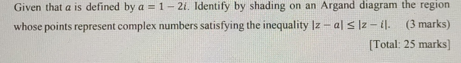 Given that a is defined by a=1-2i. Identify by shading on an Argand diagram the region 
whose points represent complex numbers satisfying the inequality |z-a|≤ |z-i|. (3 marks) 
[Total: 25 marks]