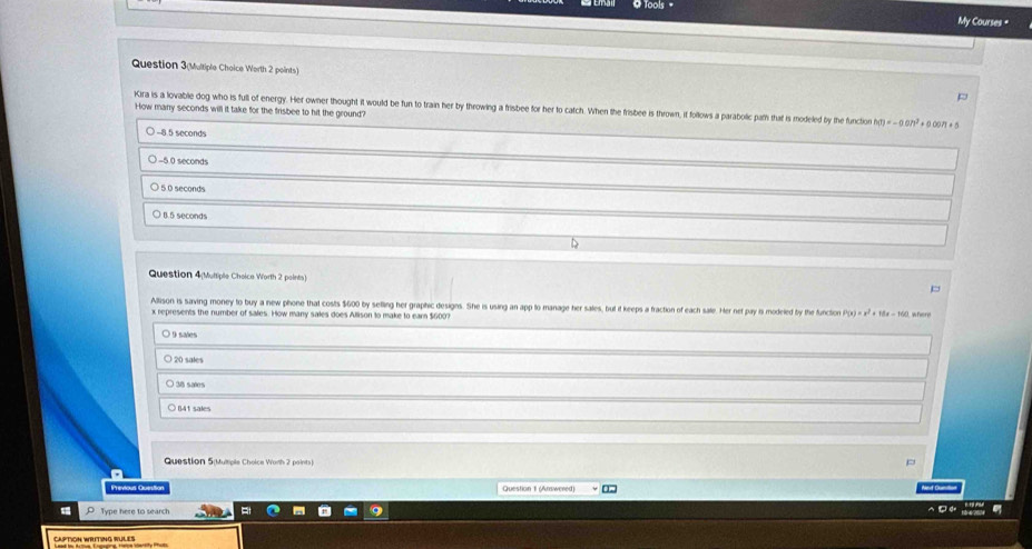 ools 
My Courses "
Question 3(Multiple Choice Worth 2 points)
Kira is a lovable dog who is full of energy. Her owner thought it would be fun to train her by throwing a frisbee for her to catch. When the frisbee is thrown, if follows a parabolic path that is modeled by the function h(t)=-0.0h^2+0.00n+5
How many seconds will it take for the frisbee to hit the ground?
) −8.5 seconds
-5 0 seconds
5 0 seconds
(. 5 seconds
Question 4(Multiple Cheice Worth 2 points)
Allison is saving money to buy a new phone that costs $600 by selling her graphic designs. She is using an app to manage her sales, but it keeps a fraction of each sale. Her net pay is modeled by the functon P(x)=x^2+18x-160 where
x represents the number of sales. How many sales does Allison to make to ear $600?
O 9 sales
20 sales
38 saies
○ B4t sales
Question 5(Multiple Choice Worh 2 points)
Previous Quesita Question 1 (Answered)
Type here to search
