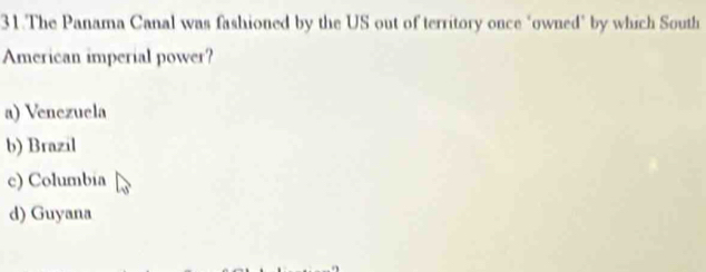 The Panama Canal was fashioned by the US out of territory once "owned" by which South
American imperial power?
a) Venezuela
b) Brazil
c) Columbia
d) Guyana