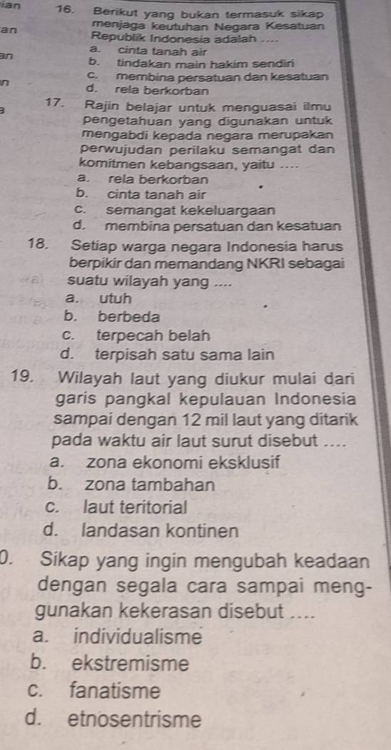 ian 16. Berikut yang bukan termasuk sikap
menjaga keutuhan Negara Kesatuan
an Republik Indonesia adalah ....
a. cinta tanah air
an
b. tindakan main hakim sendin
c. membina persatuan dan kesatuan
n
d. rela berkorban
17. Rajin belajar untuk menguasai ilmu
pengetahuan yang digunakan untuk
mengabdi kepada negara merupakan
perwujudan perilaku semangat dan
komitmen kebangsaan, yaitu ....
a. rela berkorban
b. cinta tanah air
c. semangat kekeluargaan
d. membina persatuan dan kesatuan
18. Setiap warga negara Indonesia harus
berpikir dan memandang NKRI sebagai
suatu wilayah yang ....
a. utuh
b. berbeda
c. terpecah belah
d. terpisah satu sama lain
19. Wilayah laut yang diukur mulai dari
garis pangkal kepulauan Indonesia
sampai dengan 12 mil laut yang ditarik
pada waktu air laut surut disebut ....
a. zona ekonomi eksklusif
b. zona tambahan
c. laut teritorial
d. landasan kontinen
0. Sikap yang ingin mengubah keadaan
dengan segala cara sampai meng-
gunakan kekerasan disebut ....
a. individualisme
b. ekstremisme
c. fanatisme
d. etnosentrisme