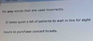 Fix any words that are used incorrectly. 
It takes quiet a bit of patients to wait in line for eight
hours to purchase concert tickets.