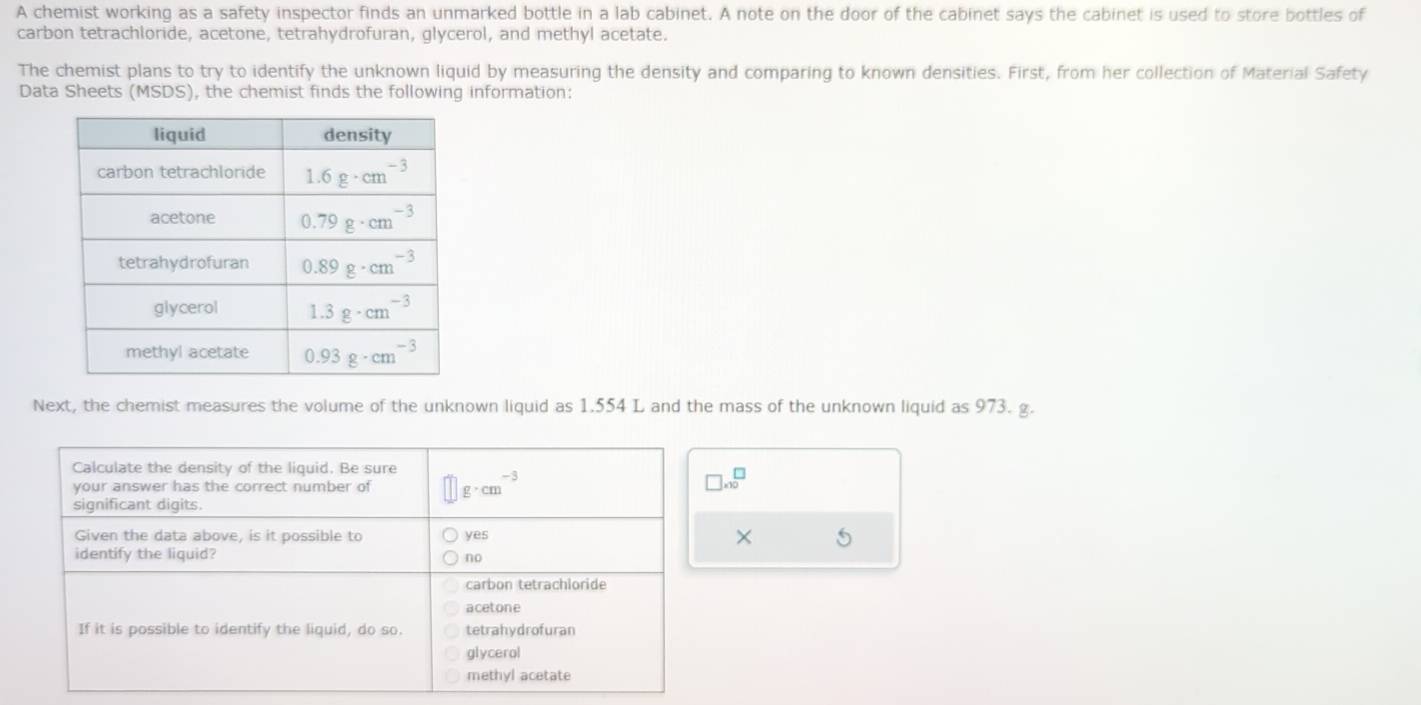 A chemist working as a safety inspector finds an unmarked bottle in a lab cabinet. A note on the door of the cabinet says the cabinet is used to store bottles of
carbon tetrachloride, acetone, tetrahydrofuran, glycerol, and methyl acetate.
The chemist plans to try to identify the unknown liquid by measuring the density and comparing to known densities. First, from her collection of Material Safety
Data Sheets (MSDS), the chemist finds the following information:
Next, the chemist measures the volume of the unknown liquid as 1.554 L and the mass of the unknown liquid as 973. g.
□ * 10^(□)
× 5