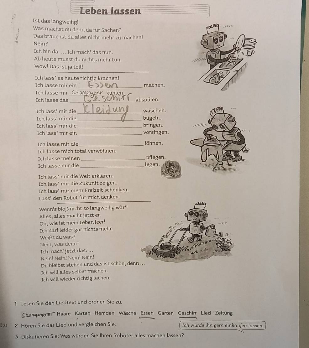 Leben lassen
Ist das langweilig!
Was machst du denn da für Sachen?
Das brauchst du alles nicht mehr zu machen!
Nein?
Ich bin da. ... Ich mach’ das nun.
Ab heute musst du nichts mehr tun.
_
Wow! Das ist ja toll!
Ich lass’ es heute richtig krachen!
Ich lasse mir ein_ machen.
Ich lasse mir_ kühlen.
Ich lasse das_ abspülen.
Ich lass’ mir die _waschen.
Ich lass’ mir die _bügeln.
Ich lass’ mir die _bringen.
Ich lass’ mir ein _vorsingen.
Ich lasse mir die _föhnen.
Ich lasse mich total verwöhnen.
Ich lasse meinen _pflegen.
Ich lasse mir die _legen.
Ich lass’ mir die Welt erklären.
Ich lass’ mir die Zukunft zeigen.
Ich lass’ mir mehr Freizeit schenken.
Lass’ den Robot für mich denken.
Wenn's bloß nicht so langweilig wär'!
Alles, alles macht jetzt er.
Oh, wie ist mein Leben leer!
Ich darf leider gar nichts mehr.
Weißt du was?
Nein, was denn?
Ich mach’ jetzt das: ...
Nein! Nein! Nein! Nein!
Du bleibst stehen und das ist schön, de
Ich will alles selber machen.
Ich will wieder richtig lachen.
1 Lesen Sie den Liedtext und ordnen Sie zu.
Champagner Haare Karten Hemden Wäsche Essen Garten Geschirr Lied Zeitung
) 21 2 Hören Sie das Lied und vergleichen Sie. Ich würde ihn gern einkaufen lassen
3 Diskutieren Sie: Was würden Sie Ihren Roboter alles machen lassen?