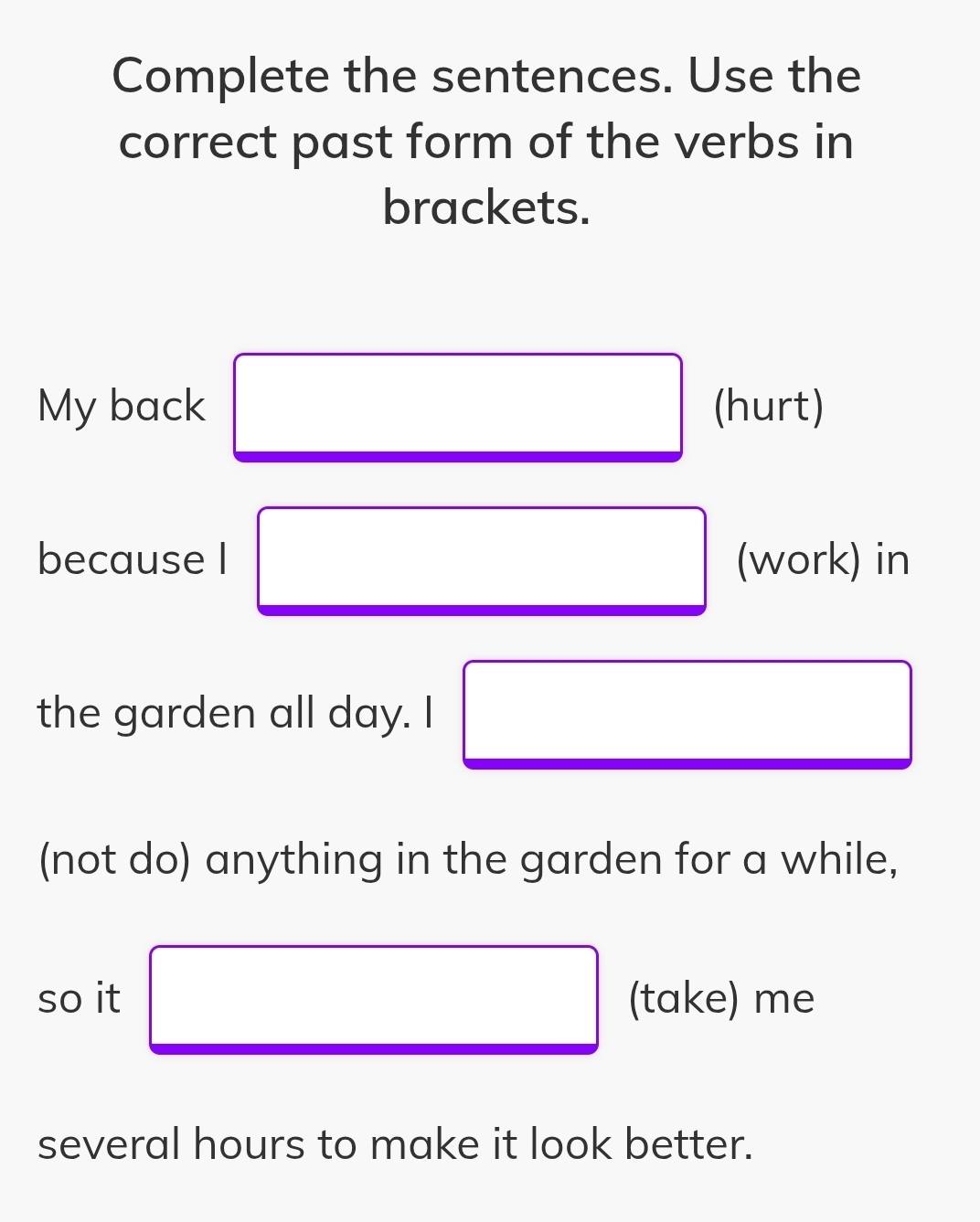 Complete the sentences. Use the 
correct past form of the verbs in 
brackets. 
My back (hurt) 
because I □ (work) in 
the garden all day. I x_ □ /□  
□  
(not do) anything in the garden for a while, 
so it □ (take) me 
several hours to make it look better.