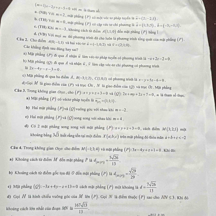 (m+1)x-2y+z-5=0 với m là tham số.
a. (NB) Với m=2 , mặt phẳng (P) có một véc tơ pháp tuyển là overline n=(2;-2;1).
b. (TH) Với m=0 , mặt phẳng (P) có cặp véc tơ chỉ phương là vector a=(1;3;5),vector b=(-3;-1;1).
c. (TH) Khi m=-3 , khoảng cách từ điểm A(1;1;0) đến mặt phẳng (P) bằng l
d. (VD) Với mọi m thì phương trình đã cho luôn là phương trình tổng quát của mặt phẳng (P) .
Câu 2. Cho điểm A(0;-1;1) và hai véc-tơ vector u=(-1;0;2) và vector v=(2;1;0).
Các khẳng định sau đủng hay sai?
a) Mặt phẳng (P) đi qua Á nhận # làm véc-tơ pháp tuyến có phương trình là -x+2z-2=0.
b) Mặt phẳng (Q) đi qua Á và nhận overline u,overline v làm cặp véc-tơ chỉ phương có phương trình
là 2x-4y-z-3=0.
c) Mặt phẳng đi qua ba điểm Á, B(-3;1;2),C(1;0;1) có phương trình là x-y+5z-6=0.
d) Gọi M là giao điểm của (P) và trục Ox , N là giao điểm của (Q) và trục Oz . Mặt phẳng
Câu 3. Trong không gian Oxyz, cho (P): x+y+z+3=0 và (Q):2x+my+2z+7=0 , m là tham số thực.
a) Mặt phẳng (P) có véctơ pháp tuyến là overline n_(p)=(1;1;1).
b) Hai mặt phẳng (P) và (Q) vuông góc với nhau khi m=-2.
c) Hai mặt phẳng (P) và (Q) song song với nhau khi m=4.
d) Có 2 mặt phẳng song song với mặt phẳng (P): x+y+z+3=0 , cách điểm M(3;2;1) một
khoảng bằng 3sqrt(3) biết rằng tồn tại một điểm X(a;b;c) trên mặt phẳng đó thòa mãn a+b+c
Câu 4. Trong không gian Oxyz cho điểm M(-1;3;4) và mặt phẳng (P):3x-4y+z+1=0. Khi đó:
a) Khoảng cách từ điểm M đến mặt phẳng P là d_(M,(P))= 5sqrt(26)/13 .
b) Khoảng cách từ điểm gốc tọa độ O đến mặt phẳng (P) là d_(M(P))= sqrt(29)/29 .
c) Mặt phẳng (Q): -3x+4y-z+13=0 cách mặt phẳng (P) một khoảng là d= 7sqrt(26)/13 
d) Gọi H là hình chiếu vuông góc của M lên (P). Gọi N là điểm thuộc (P) sao cho HN≤ 3 , Khi đó
khoảng cách lớn nhất của đoạn MN là  167sqrt(13)/13 .
B(12 −8-20)