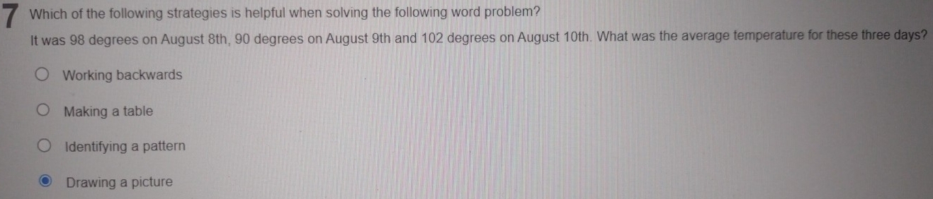 Which of the following strategies is helpful when solving the following word problem?
It was 98 degrees on August 8th, 90 degrees on August 9th and 102 degrees on August 10th. What was the average temperature for these three days?
Working backwards
Making a table
Identifying a pattern
Drawing a picture