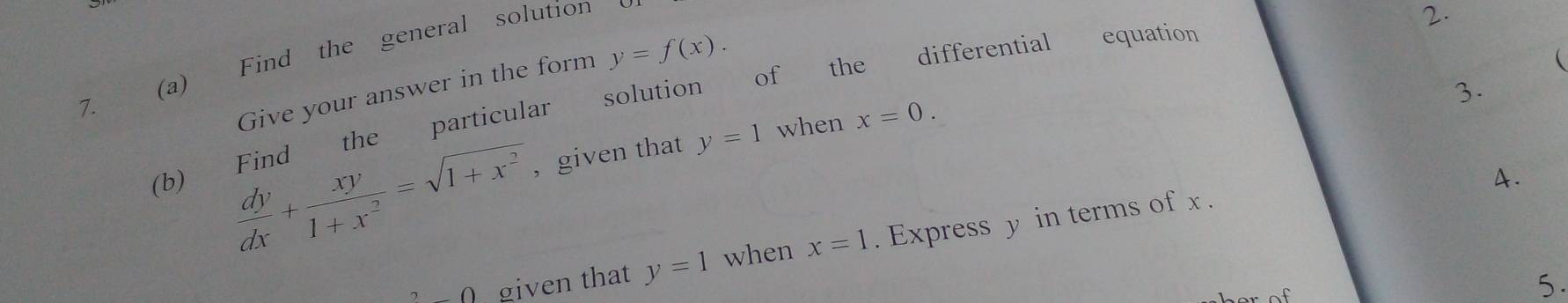 Find the general solution 
2. 
 
solution of the differential equation 
Give your answer in the form y=f(x). 
3.
 dy/dx + xy/1+x^2 =sqrt(1+x^2) , given that y=1 when x=0. 
(b) Find the particular 
A. 
∩ ∩ given that y=1 when x=1. Express y in terms of x. 
5.