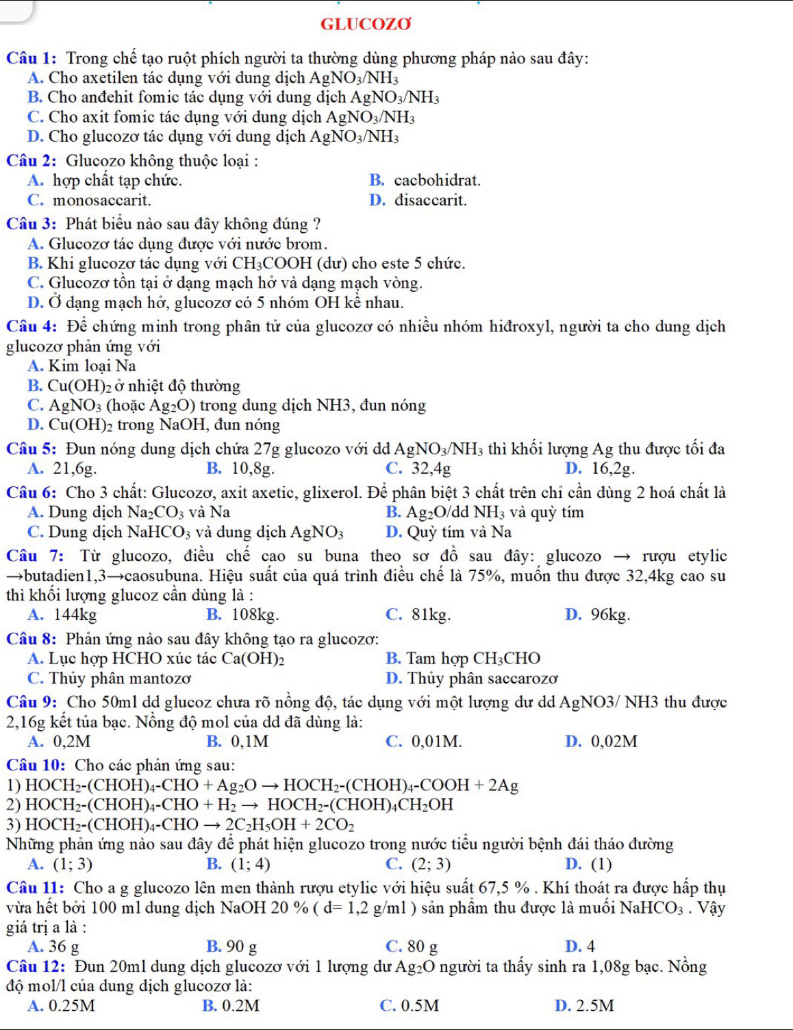 GLUCOZO
Câu 1: Trong chế tạo ruột phích người ta thường dùng phương pháp nào sau đây:
A. Cho axetilen tác dụng với dung dịch AgNO_3/NH_3
B. Cho anđehit fomic tác dụng với dung dịch AgNO_3/NH_3
C. Cho axit fomic tác dụng với dung dịch AgNO_3/NH_3
D. Cho glucozơ tác dụng với dung dịch AgNO_3/NH_3
Câu 2: Glucozo không thuộc loại :
A. hợp chất tạp chức. B. cacbohidrat.
C. monosaccarit. D. đisaccarit.
Câu 3: Phát biểu nào sau đây không đúng ?
A. Glueozơ tác dụng được với nước brom.
B. Khi glucozơ tác dụng với CH_3COOH (dư) cho este 5 chức.
C. Glucozơ tồn tại ở dạng mạch hở và dạng mạch vòng.
D. Ở dạng mạch hở, glucozơ có 5 nhóm OH kề nhau.
Câu 4: Để chứng minh trong phân tử của glucozơ có nhiều nhóm hiđroxyl, người ta cho dung dịch
glucozơ phản ứng với
A. Kim loại Na
B. Cu(OH) ()2  ở nhiệt độ thường
C. AgNO_3 (hoặc Ag_2O) trong dung dịch NH3, đun nóng
D. Cu(OH) )2 trong NaOH, đun nóng
Câu 5: Đun nóng dung dịch chứa 27g glucozo với d AgNO_3/NH_3 thì khối lượng Ag thu được tối đa
A. 21,6g. B. 10,8g. C. 32,4g D. 16,2g.
Câu 6: Cho 3 chất: Glucozơ, axit axetic, glixerol. Để phân biệt 3 chất trên chi cần dùng 2 hoá chất là
A. Dung dịch Na_2CO_3 và Na B. Ag_2O/ dd NH_3 và quỳ tím
C. Dung dịch NaH [CO_3 và dung dịch AgNO_3 D. Quỳ tím và Na
Câu 7: Từ glucozo, điều chế cao su buna theo sơ đồ sau đây: glucozo → rượu etylic
→butadien1,3→caosubuna. Hiệu suất của quá trình điều chế là 75%, muốn thu được 32,4kg cao su
thì khối lượng glucoz cần dùng là :
A. 144kg B. 108kg. C. 81kg. D. 96kg.
Câu 8: Phản ứng nào sau đây không tạo ra glucozơ:
A. Lục hợp HCHO xúc tác Ca(OH)_2 B. Tam hợp C H ₃CHO
C. Thủy phân mantozơ D. Thủy phân saccarozơ
Câu 9: Cho 50m1 dd glucoz chưa rõ nồng độ, tác dụng với một lượng dư dd. AgNO O3/ NH3 thu được
2,16g kết tủa bạc. Nồng độ mol của dd đã dùng là:
A. 0,2M B. 0,1M C. 0,01M. D. 0,02M
Câu 10: Cho các phản ứng sau:
1) HOCH_2-(CHOH)_4-CHO+Ag_2Oto HOCH_2-(CHOH)_4-COOH+2Ag
2) HOCH_2-(CHOH)_4-CHO+H_2to HOCH_2-(CHOH)_4CH_2OH
3) HOCH_2-(CHOH)_4-CHOto 2C_2H_5OH+2CO_2
Những phản ứng nào sau đây để phát hiện glucozo trong nước tiểu người bệnh đái tháo đường
A. (1;3) B. (1;4) C. (2;3) D. (1)
Câu 11: Cho a g glucozo lên men thành rượu etylic với hiệu suất 67,5 % . Khí thoát ra được hấp thụ
vừa hết bởi 100 ml dung dịch NaOH 20 % (d=1,2g/ml ) sản phầm thu được là muối l V_2 HCO_3. Vậy
giá trị a là :
A. 36 g B. 90 g C. 80 g D. 4
Câu 12: Đun 20ml dung dịch glucozơ với 1 lượng dư Ag₂O người ta thấy sinh ra 1,08g bạc. Nồng
độ mol/l của dung dịch glucozơ là:
A. 0.25M B. 0.2M C. 0.5M D. 2.5M