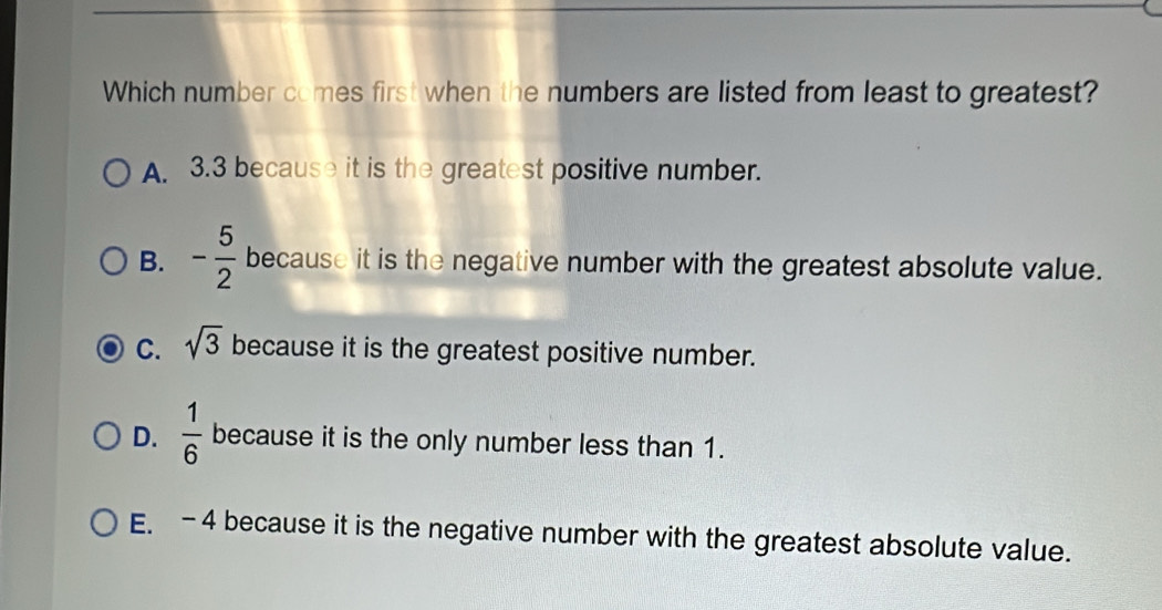 Which number comes first when the numbers are listed from least to greatest?
A. 3.3 because it is the greatest positive number.
B. - 5/2  because it is the negative number with the greatest absolute value.
C. sqrt(3) because it is the greatest positive number.
D.  1/6  because it is the only number less than 1.
E. -4 because it is the negative number with the greatest absolute value.