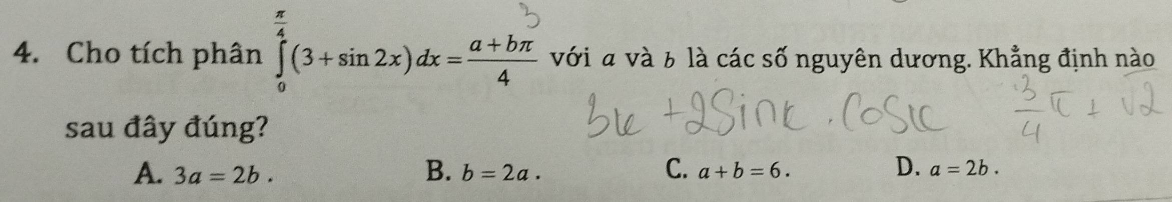 Cho tích phân ] (3+sin 2x)dx=a+bn với a và 6 là các số nguyên dương. Khẳng định nào
sau đây đúng?
D.
A. 3a=2b. B. b=2a. C. a+b=6. a=2b.