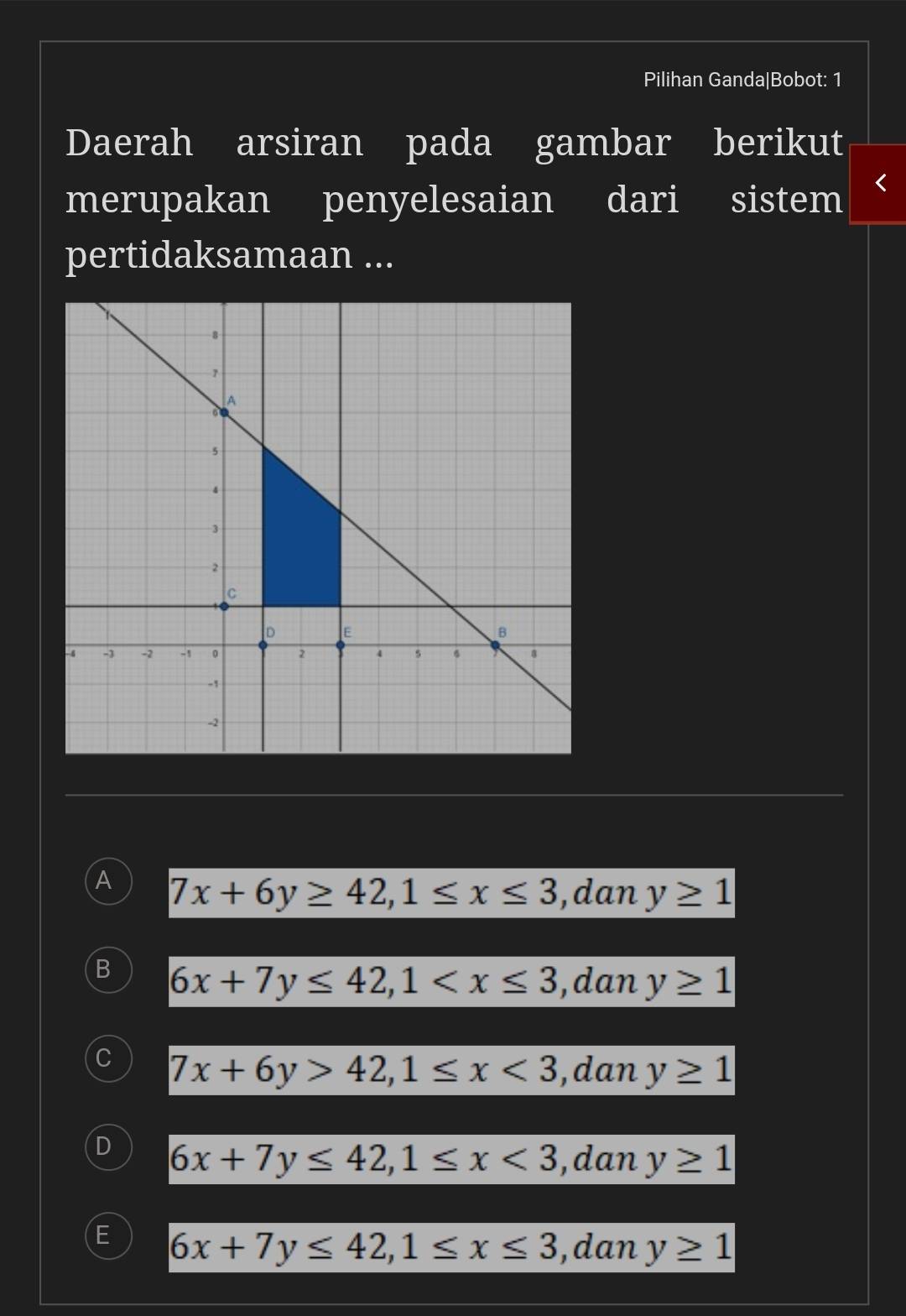 Pilihan Ganda|Bobot: 1
Daerah arsiran pada gambar berikut
merupakan penyelesaian dari sistem
pertidaksamaan ...
A 7x+6y≥ 42, 1≤ x≤ 3 ,dan y≥ 1
B 6x+7y≤ 42, 1 , dan y≥ 1
7x+6y>42, 1≤ x<3</tex> ,dan y≥ 1
D 6x+7y≤ 42, 1≤ x<3</tex> ,dan y≥ 1
E 6x+7y≤ 42, 1≤ x≤ 3 ,dan y≥ 1