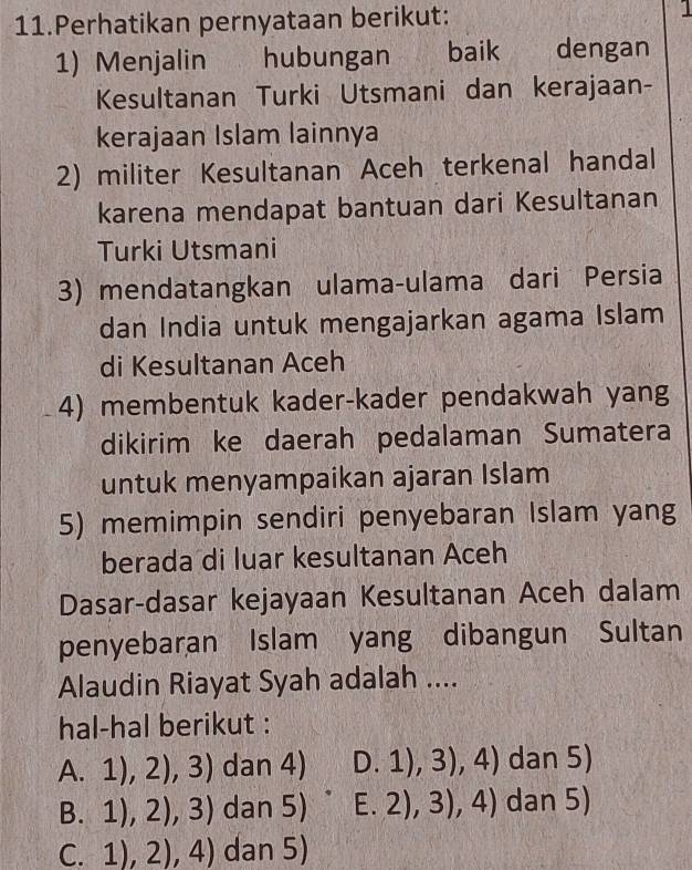 Perhatikan pernyataan berikut: 1
1) Menjalin hubungan baik dengan
Kesultanan Turki Utsmani dan kerajaan-
kerajaan Islam lainnya
2) militer Kesultanan Aceh terkenal handal
karena mendapat bantuan dari Kesultanan
Turki Utsmani
3) mendatangkan ulama-ulama dari Persia
dan India untuk mengajarkan agama Islam
di Kesultanan Aceh
4) membentuk kader-kader pendakwah yang
dikirim ke daerah pedalaman Sumatera
untuk menyampaikan ajaran Islam
5) memimpin sendiri penyebaran Islam yang
berada di luar kesultanan Aceh
Dasar-dasar kejayaan Kesultanan Aceh dalam
penyebaran Islam yang dibangun Sultan
Alaudin Riayat Syah adalah ....
hal-hal berikut :
A CE 1),2),3) dan 4) D.1),3),4) dan 5)
B.1),2),3) dan 5) E. 2),3),4) dan 5)
(.1),2),4) dan 5)