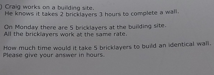 ) Craig works on a building site. 
He knows it takes 2 bricklayers 3 hours to complete a wall. 
On Monday there are 5 bricklayers at the building site. 
All the bricklayers work at the same rate. 
How much time would it take 5 bricklayers to build an identical wall. 
Please give your answer in hours.