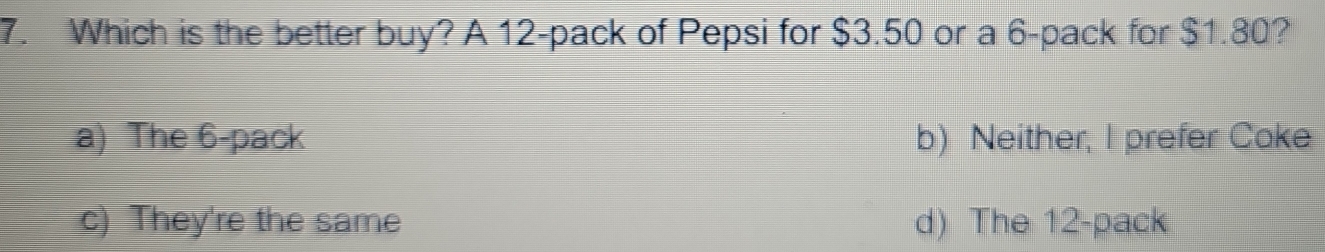 Which is the better buy? A 12 -pack of Pepsi for $3.50 or a 6 -pack for $1.80?
a) The 6 -pack b) Neither, I prefer Coke
c) They're the same d) The 12 -pack