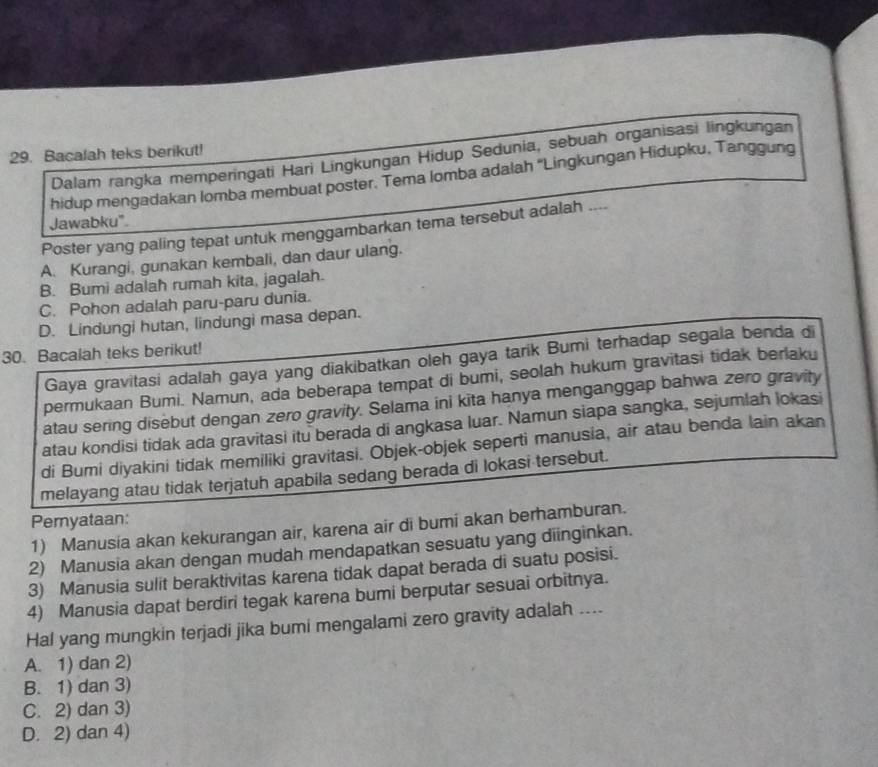 Bacalah teks berikut! Dalam rangka memperingati Hari Lingkungan Hidup Sedunia, sebuah organisasi lingkungan
hidup mengadakan lomba membuat poster. Tema lomba adalah ''Lingkungan Hidupku, Tanggun
Jawabku".
Poster yang paling tepat untuk menggambarkan tema tersebut adalah ....
A. Kurangi, gunakan kembali, dan daur ulang.
B. Bumi adalah rumah kita, jagalah.
C. Pohon adalah paru-paru dunia.
D. Lindungi hutan, lindungi masa depan.
30. Bacalah teks berikut!
Gaya gravitasi adalah gaya yang diakibatkan oleh gaya tarik Bumi terhadap segala benda di
permukaan Bumi. Namun, ada beberapa tempat di bumi, seolah hukum gravitasi tidak berlaku
atau sering disebut dengan zero gravity. Selama ini kita hanya menganggap bahwa zero gravity
atau kondisi tidak ada gravitasi itu berada di angkasa luar. Namun siapa sangka, sejumlah lokasi
di Bumi diyakini tidak memiliki gravitasi. Objek-objek seperti manusia, air atau benda lain akan
melayang atau tidak terjatuh apabila sedang berada di lokasi tersebut.
Pernyataan:
1) Manusia akan kekurangan air, karena air di bumi akan berhamburan.
2) Manusia akan dengan mudah mendapatkan sesuatu yang diinginkan.
3) Manusia sulit beraktivitas karena tidak dapat berada di suatu posisi.
4) Manusia dapat berdiri tegak karena bumi berputar sesuai orbitnya.
Hal yang mungkin terjadi jika bumi mengalami zero gravity adalah ....
A. 1) dan 2)
B. 1) dan 3)
C. 2) dan 3)
D. 2) dan 4)