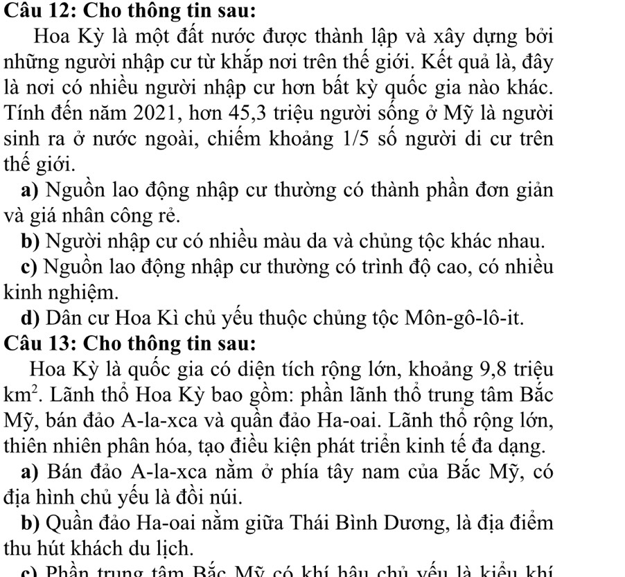 Cho thông tin sau:
Hoa Kỳ là một đất nước được thành lập và xây dựng bởi
những người nhập cư từ khắp nơi trên thế giới. Kết quả là, đây
là nơi có nhiều người nhập cư hơn bất kỳ quốc gia nào khác.
Tính đến năm 2021, hơn 45, 3 triệu người sông ở Mỹ là người
sinh ra ở nước ngoài, chiếm khoảng 1/5 số người di cư trên
thế giới.
a) Nguồn lao động nhập cư thường có thành phần đơn giản
và giá nhân công rẻ.
b) Người nhập cư có nhiều màu da và chủng tộc khác nhau.
c) Nguồn lao động nhập cư thường có trình độ cao, có nhiều
kinh nghiệm.
d) Dân cư Hoa Kì chủ yếu thuộc chủng tộc Môn-gô-lô-it.
Câu 13: Cho thông tin sau:
Hoa Kỳ là quốc gia có diện tích rộng lớn, khoảng 9, 8 triệu
km^2. Lãnh thổ Hoa Kỳ bao gồm: phần lãnh thổ trung tâm Bắc
Mỹ, bán đảo A-la-xca và quần đảo Ha-oai. Lãnh thổ rộng lớn,
thiên nhiên phân hóa, tạo điều kiện phát triển kinh tế đa dạng.
a) Bán đảo A-la-xca nằm ở phía tây nam của Bắc Mỹ, có
địa hình chủ yếu là đồi núi.
b) Quần đảo Ha-oai nằm giữa Thái Bình Dương, là địa điểm
thu hút khách du lịch.
c) Phần trung tâm Bắc Mỹ có khí hậu chủ yếu là kiểu khí