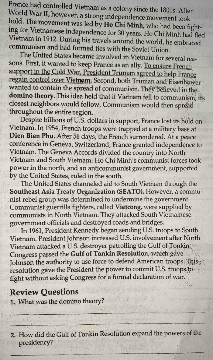 France had controlled Vietnam as a colony since the 1800s. After 
World War II, however, a strong independence movement took 
hold. The movement was led by Ho Chi Minh, who had been fight- 
ing for Vietnamese independence for 30 years. Ho Chi Minh had fled 
Vietnam in 1912. During his travels around the world, he embraced 
communism and had formed ties with the Soviet Union. 
The United States became involved in Vietnam for several rea- 
sons. First, it wanted to keep France as an ally. To ensure French 
support in the Cold War, President Truman agreed to help France 
regain control over Vietnam. Second, both Truman and Eisenhower 
wanted to contain the spread of communism. They believed in the 
domino theory. This idea held that if Vietnam fell to communism, its 
closest neighbors would follow. Communism would then spread 
throughout the entire region. 
Despite billions of U.S. dollars in support, France lost its hold on 
Vietnam. In 1954, French troops were trapped at a military base at 
Dien Bien Phu. After 56 days, the French surrendered. At a peace 
conference in Geneva, Switzerland, France granted independence to 
Vietnam. The Geneva Accords divided the country into North 
Vietnam and South Vietnam. Ho Chi Minh's communist forces took 
power in the north, and an anticommunist government, supported 
by the United States, ruled in the south. 
The United States channeled aid to South Vietnam through the 
Southeast Asia Treaty Organization (SEATO). However, a commu- 
nist rebel group was determined to undermine the government. 
Communist guerrilla fighters, called Vietcong, were supplied by 
communists in North Vietnam. They attacked South Vietnamese 
government officials and destroyed roads and bridges. 
In 1961, President Kennedy began sending U.S. troops to South 
Vietnam. President Johnson increased U.S. involvement after North 
Vietnam attacked a U.S. destroyer patrolling the Gulf of Tonkin. 
Congress passed the Gulf of Tonkin Resolution, which gave 
Johnson the authority to use force to defend American troops. This 
resolution gave the President the power to commit U.S. troops to 
fight without asking Congress for a formal declaration of war. 
Review Questions 
1. What was the domino theory? 
_ 
_ 
2. How did the Gulf of Tonkin Resolution expand the powers of the 
presidency? 
_