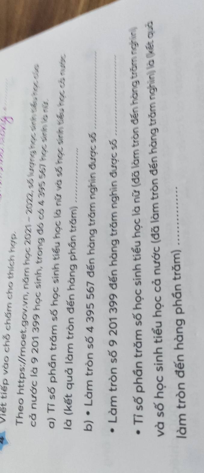 Viết tiếp vào chỗ chấm cho thích hợp. 
Theo https://moet.gov.vn, năm học 2021 - 2022, số lượng học sinh tiểu học củe 
cả nước là 9 201 399 học sinh, trong đó có 4 395 567 học sinh là rữ 
a) Tỉ số phần trăm số học sinh tiểu học là nữ và số học sinh tiểu học có nước 
là (kết quả làm tròn đến hàng phân trăm)_ 
b) • Làm tròn số 4 395 567 đến hàng trăm nghin được số_ 
Làm tròn số 9 201 399 đến hàng trăm nghìn được số_ 
Tỉ số phần trăm số học sinh tiểu học là nữ (đã làm tròn đến hàng trăm nghin) 
và số học sinh tiểu học cả nước (đã làm tròn đến hàng trăm nghin) là (kết quả 
làm tròn đến hàng phần trăm)_