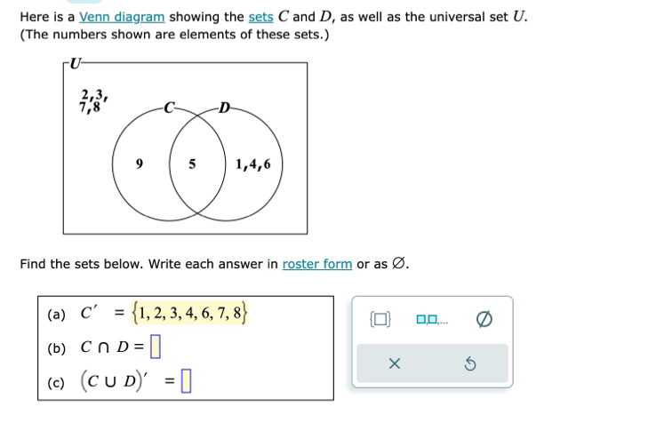 Here is a Venn diagram showing the sets C and D, as well as the universal set U. 
(The numbers shown are elements of these sets.) 
Find the sets below. Write each answer in roster form or as Ø. 
(a) C'= 1,2,3,4,6,7,8 1,□,... 
(□ 
(b) C∩ D=□
× 
(c) (C∪ D)'=□