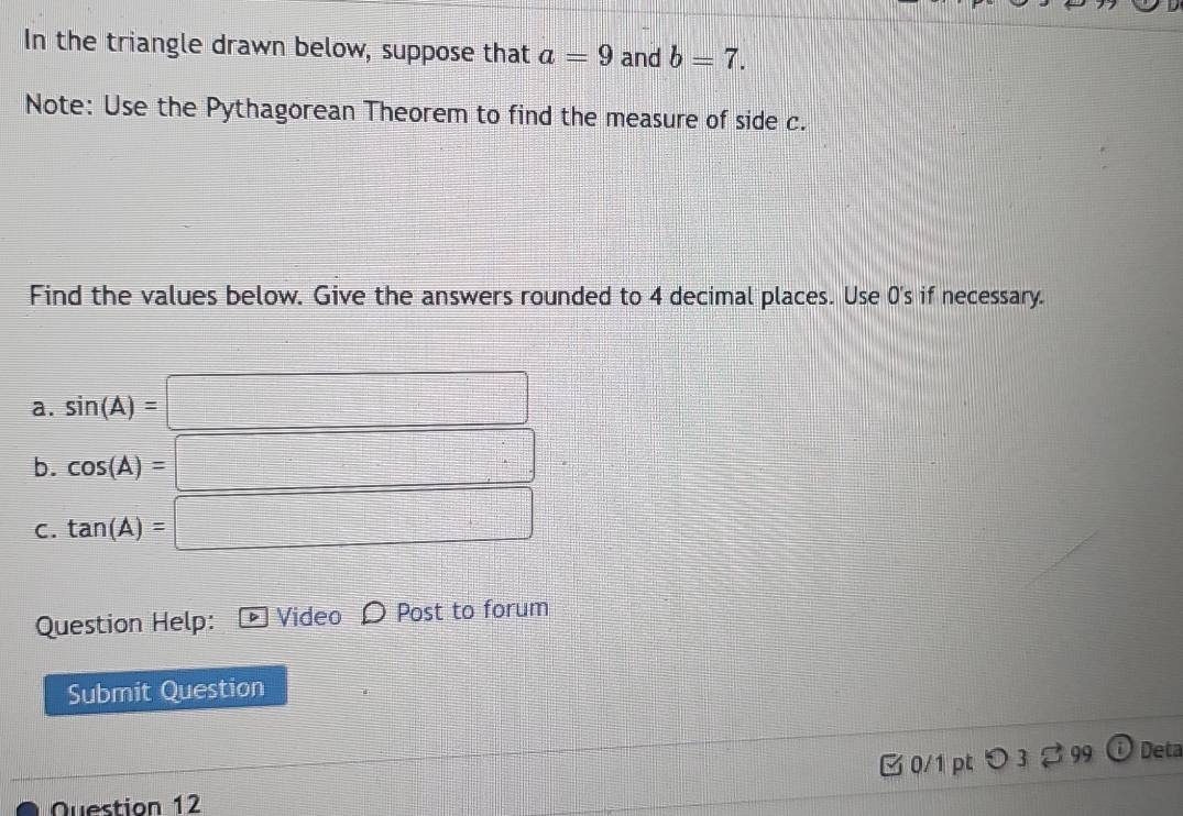 In the triangle drawn below, suppose that a=9 and b=7. 
Note: Use the Pythagorean Theorem to find the measure of side c. 
Find the values below. Give the answers rounded to 4 decimal places. Use 0's if necessary. 
a. sin (A)=□
b. cos (A)=□
C. tan (A)=□
Question Help: D Video Post to forum 
Submit Question 
C 0/1 pt ○ 3 2 99 Deta 
Question 12