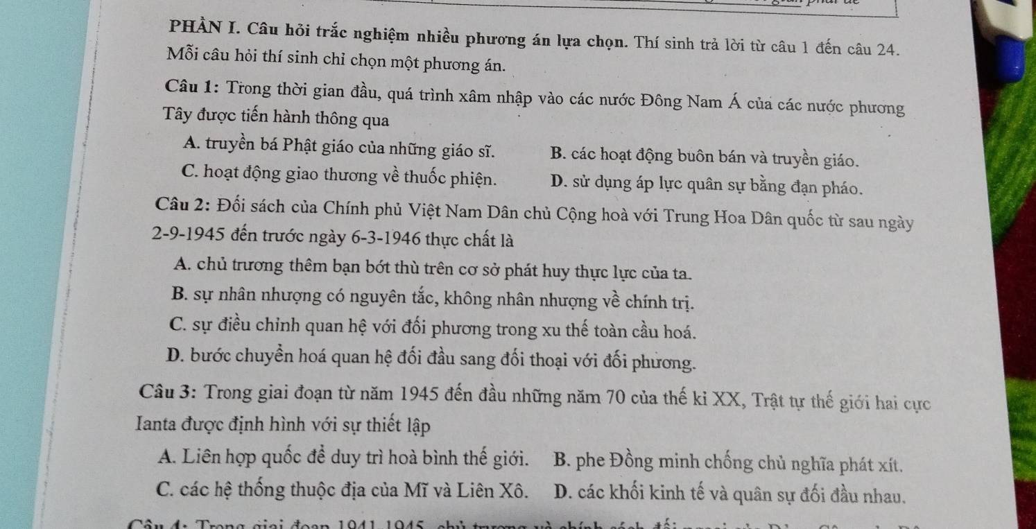 PHÀN I. Câu hỏi trắc nghiệm nhiều phương án lựa chọn. Thí sinh trả lời từ câu 1 đến câu 24.
Mỗi câu hỏi thí sinh chỉ chọn một phương án.
Câu 1: Trong thời gian đầu, quá trình xâm nhập vào các nước Đông Nam Á của các nước phương
Tây được tiến hành thông qua
A. truyền bá Phật giáo của những giáo sĩ. B. các hoạt động buôn bán và truyền giáo.
C. hoạt động giao thương về thuốc phiện. D. sử dụng áp lực quân sự bằng đạn pháo.
Câu 2: Đối sách của Chính phủ Việt Nam Dân chủ Cộng hoà với Trung Hoa Dân quốc từ sau ngày
2-9-1945 đến trước ngày 6-3-1946 thực chất là
A. chủ trương thêm bạn bớt thù trên cơ sở phát huy thực lực của ta.
B. sự nhân nhượng có nguyên tắc, không nhân nhượng về chính trị.
C. sự điều chỉnh quan hệ với đối phương trong xu thế toàn cầu hoá.
D. bước chuyển hoá quan hệ đối đầu sang đối thoại với đối phương.
Câu 3: Trong giai đoạn từ năm 1945 đến đầu những năm 70 của thế kỉ XX, Trật tự thế giới hai cực
Ianta được định hình với sự thiết lập
A. Liên hợp quốc để duy trì hoà bình thế giới. B. phe Đồng minh chống chủ nghĩa phát xít.
C. các hệ thống thuộc địa của Mĩ và Liên Xô. D. các khối kinh tế và quân sự đối đầu nhau.
1041 1045