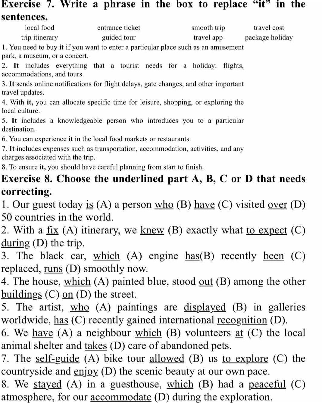 Write a phrase in the box to replace “it” in the
sentences.
local food entrance ticket smooth trip travel cost
trip itinerary guided tour travel app package holiday
1. You need to buy it if you want to enter a particular place such as an amusement
park, a museum, or a concert.
2. It includes everything that a tourist needs for a holiday: flights,
accommodations, and tours.
3. It sends online notifications for flight delays, gate changes, and other important
travel updates.
4. With it, you can allocate specific time for leisure, shopping, or exploring the
local culture.
5. It includes a knowledgeable person who introduces you to a particular
destination.
6. You can experience it in the local food markets or restaurants.
7. It includes expenses such as transportation, accommodation, activities, and any
charges associated with the trip.
8. To ensure it, you should have careful planning from start to finish.
Exercise 8. Choose the underlined part A, B, C or D that needs
correcting.
1. Our guest today is (A) a person who (B) have (C) visited over (D)
50 countries in the world.
2. With a fix (A) itinerary, we knew (B) exactly what to expect (C)
during (D) the trip.
3. The black car, which (A) engine has(B) recently been (C)
replaced, runs (D) smoothly now.
4. The house, which (A) painted blue, stood out (B) among the other
buildings (C) on (D) the street.
5. The artist, who (A) paintings are displayed (B) in galleries
worldwide, has (C) recently gained international recognition (D).
6. We have (A) a neighbour which (B) volunteers at (C) the local
animal shelter and takes (D) care of abandoned pets.
7. The self-guide (A) bike tour allowed (B) us to explore (C) the
countryside and enjoy (D) the scenic beauty at our own pace.
8. We stayed (A) in a guesthouse, which (B) had a peaceful (C)
atmosphere, for our accommodate (D) during the exploration.