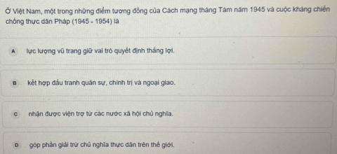 Ở Việt Nam, một trong những điểm tương đồng của Cách mạng tháng Tàm năm 1945 và cuộc kháng chiến
chống thực dân Pháp (1945 - 1954) là
A lực lượng vũ trang giữ vai trò quyết định thắng lợi.
kết hợp đầu tranh quân sự, chính trị và ngoại giao.
nhận được viện trợ từ các nước xã hội chủ nghĩa.
D góp phần giải trữ chủ nghĩa thực dân trên thể giới,