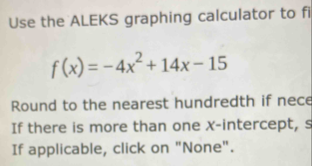 Use the ALEKS graphing calculator to fi
f(x)=-4x^2+14x-15
Round to the nearest hundredth if nece 
If there is more than one x-intercept, s 
If applicable, click on "None".