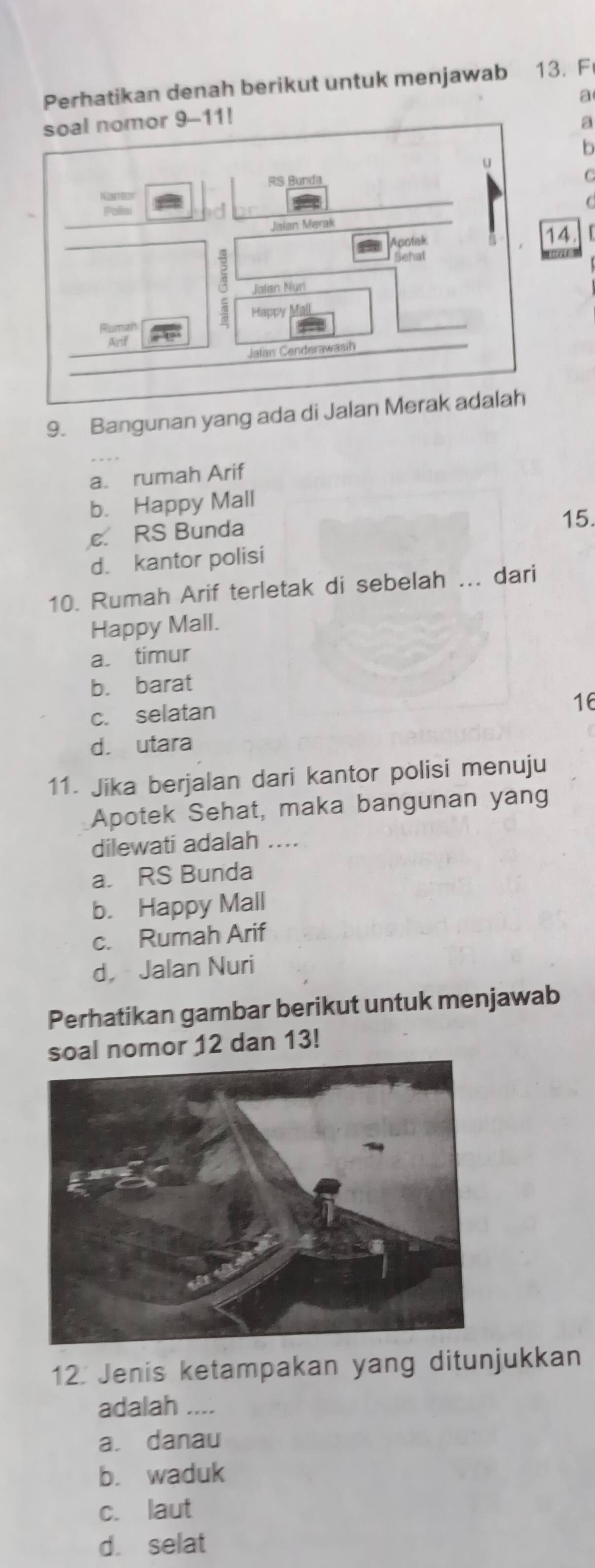 Perhatikan denah berikut untuk menjawab 13. F
a
a
b
C
C
14 「
9. Bangunan yang ada di Jalan M
a. rumah Arif
b. Happy Mall
e. RS Bunda 15.
d. kantor polisi
10. Rumah Arif terletak di sebelah ... dari
Happy Mall.
a. timur
b. barat
c. selatan
16
d. utara
11. Jika berjalan dari kantor polisi menuju
Apotek Sehat, maka bangunan yang
dilewati adalah ....
a. RS Bunda
b. Happy Mall
c. Rumah Arif
d， Jalan Nuri
Perhatikan gambar berikut untuk menjawab
soal nomor 12 dan 13!
12. Jenis ketampakan yang ditunjukkan
adalah ....
a. danau
b. waduk
c. laut
d. selat