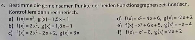 Bestimme die gemeinsamen Punkte der beiden Funktionsgraphen zeichnerisch. 
Kontrolliere dann rechnerisch. 
a) f(x)=x^2, g(x)=1,5x+1 d) f(x)=x^2-4x+6, g(x)=-2x+2
b) f(x)=2x^2, g(x)=1, 8x-1 e) f(x)=x^2+6x+5, g(x)=-x-4
c) f(x)=2x^2+2x+2, g(x)=3x f) f(x)=x^2-6, g(x)=2x+2