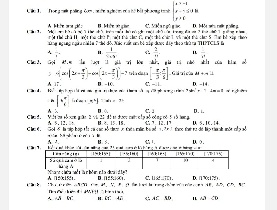 Trong mặt phẳng Oxy , miền nghiệm của hệ bất phương trình beginarrayl x≥ -1 x+y≤ 0 y≥ 0endarray. là
A. Miền tam giác. B. Miền tứ giác. C. Miền ngũ giác. D. Một nửa mặt phăng.
Câu 2. Một em bé có bộ 7 thẻ chữ, trên mỗi thẻ có ghi một chữ cái, trong đó có 2 thẻ chữ T giồng nhau,
tmột thẻ chữ H, một thẻ chữ P, một thẻ chữ C, một thẻ chữ L và một thẻ chữ S. Em bé xếp theo
hàng ngang ngẫu nhiên 7 thẻ đó. Xác suất em bé xếp được dãy theo thứ tự THPTCLS là
A.  1/7 .  1/2* 6! . C.  2/7! · D.  1/7! .
B.
Câu 3. Gọi M,m lần lượt là giá trị lớn nhất, giá trị nhỏ nhất của hàm số
y=6(cos (2x+ π /3 )+cos (2x- π /3 ))-7 trên đoạn [- π /3 ; π /6 ]. Giá trị c iaM+mka
A. 17 . B. -10 . C. -11. D. -14 .
Câu 4. Biết tập hợp tất cả các giá trị thực của tham số m để phương trình 2sin^2x+1-4m=0 có nghiệm
trên [0; π /6 ] là đoạn [a;b]. Tính a+2b.
A. 3. B. 0. C. 2. D. 1.
Câu 5. Viết ba số xen giữa 2 và 22 đề ta được một cấp số cộng có 5 số hạng.
A. 6, 12, 18. B. 8, 13, 18 . C. 7 , 12 , 17 . D. 6 , 10, 14 .
Câu 6. Gọi S là tập hợp tất cả các số thực x thỏa mãn ba số x,2x,1 theo thứ tự đó lập thành một cấp số
nhân. Số phần tử của S là
A. 2 . B. 3 . C. 1. D. 0 .
Câu 7. Kết quả khảo sát cận nặng của 25 quả cam ở lô hàng A được cho ở bảng sau:
Nhóm chứa mốt là nhóm nào dưới đây?
A. [150;155). B. [155;160). C. [165;170). D. [170;175).
Câu 8. Cho tứ diện ABCD. Gọi M, N, P, Q lần lượt là trung điểm của các cạnh AB, AD, CD, BC.
Tìm điều kiện để MNPQ là hình thoi.
A. AB=BC. B. BC=AD. C. AC=BD. D. AB=CD.