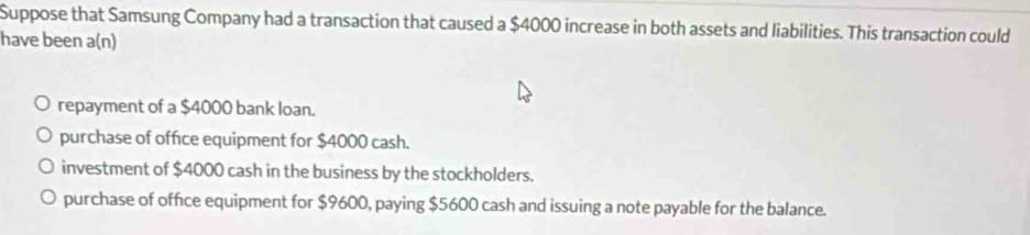 Suppose that Samsung Company had a transaction that caused a $4000 increase in both assets and liabilities. This transaction could
have been a(n)
repayment of a $4000 bank loan.
purchase of office equipment for $4000 cash.
investment of $4000 cash in the business by the stockholders.
purchase of office equipment for $9600, paying $5600 cash and issuing a note payable for the balance.