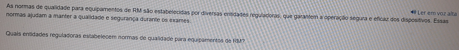 Ler em voz alta 
As normas de qualidade para equipamentos de RM são estabelecidas por diversas entidades reguladoras, que garantem a operação segura e eficaz dos dispositivos. Essas 
normas ajudam a manter a qualidade e segurança durante os exames. 
Quais entidades reguladoras estabelecem normas de qualidade para equipamentos de RM?