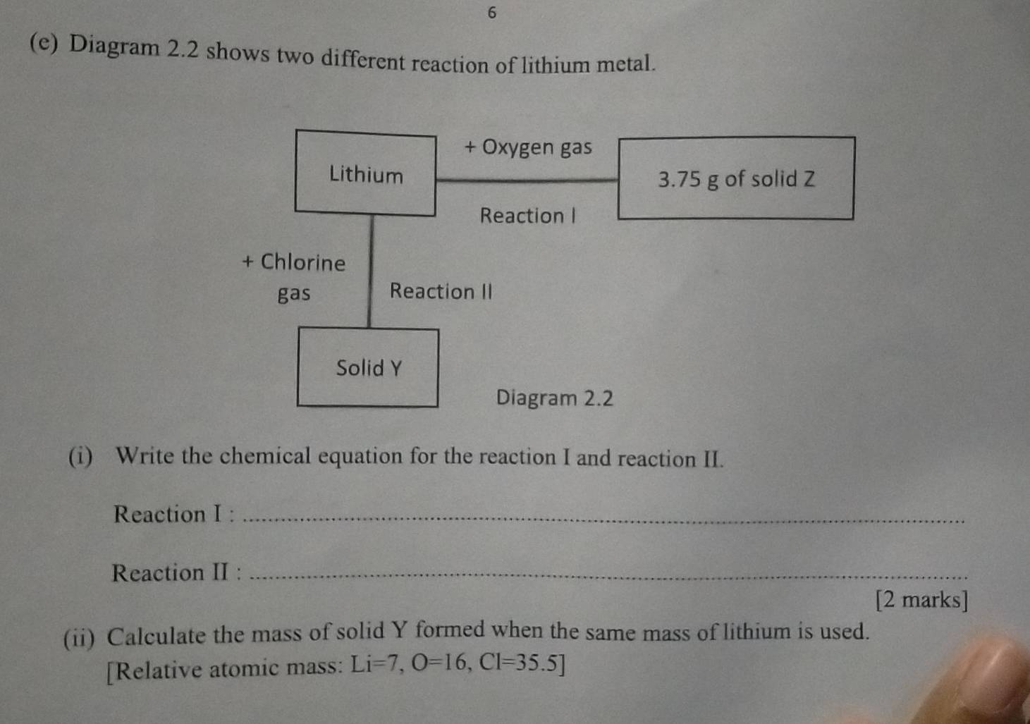 6 
(e) Diagram 2.2 shows two different reaction of lithium metal. 
(i) Write the chemical equation for the reaction I and reaction II. 
Reaction I :_ 
Reaction II :_ 
[2 marks] 
(ii) Calculate the mass of solid Y formed when the same mass of lithium is used. 
[Relative atomic mass: Li=7, O=16, Cl=35.5]